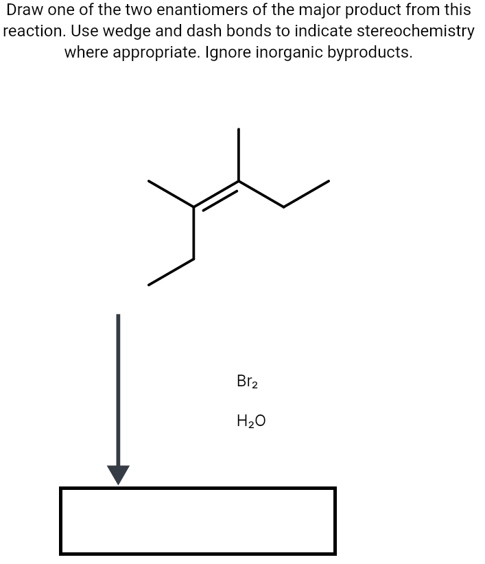 Draw one of the two enantiomers of the major product from this
reaction. Use wedge and dash bonds to indicate stereochemistry
where appropriate. Ignore inorganic byproducts.
Br2
H20
