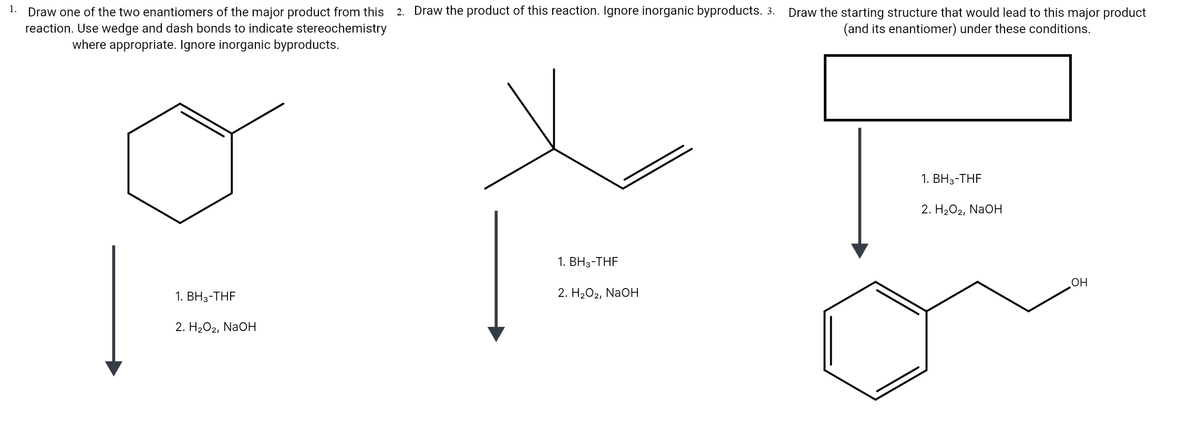 1.
2. Draw the product of this reaction. Ignore inorganic byproducts. 3. Draw the starting structure that would lead to this major product
Draw one of the two enantiomers of the major product from this
reaction. Use wedge and dash bonds to indicate stereochemistry
where appropriate. Ignore inorganic byproducts.
(and its enantiomer) under these conditions.
1. ВНз-ТHF
2. H2O2, NaOH
1. ВНз-ТHF
OH
1. ВНз-THF
2. H202, NaOH
2. H202, NaOH
