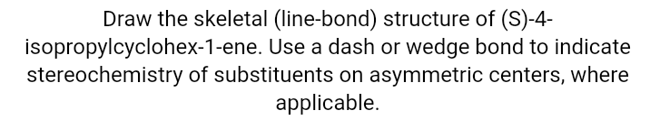 Draw the skeletal (line-bond) structure of (S)-4-
isopropylcyclohex-1-ene. Use a dash or wedge bond to indicate
stereochemistry of substituents on asymmetric centers, where
applicable.
