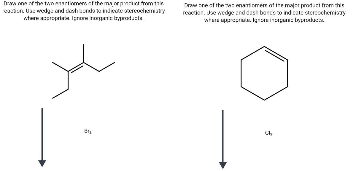 Draw one of the two enantiomers of the major product from this
reaction. Use wedge and dash bonds to indicate stereochemistry
where appropriate. Ignore inorganic byproducts.
Draw one of the two enantiomers of the major product from this
reaction. Use wedge and dash bonds to indicate stereochemistry
where appropriate. Ignore inorganic byproducts.
Br2
Cl2
