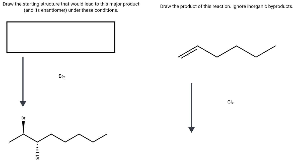 Draw the starting structure that would lead to this major product
(and its enantiomer) under these conditions.
Draw the product of this reaction. Ignore inorganic byproducts.
Br2
Cl2
Br
