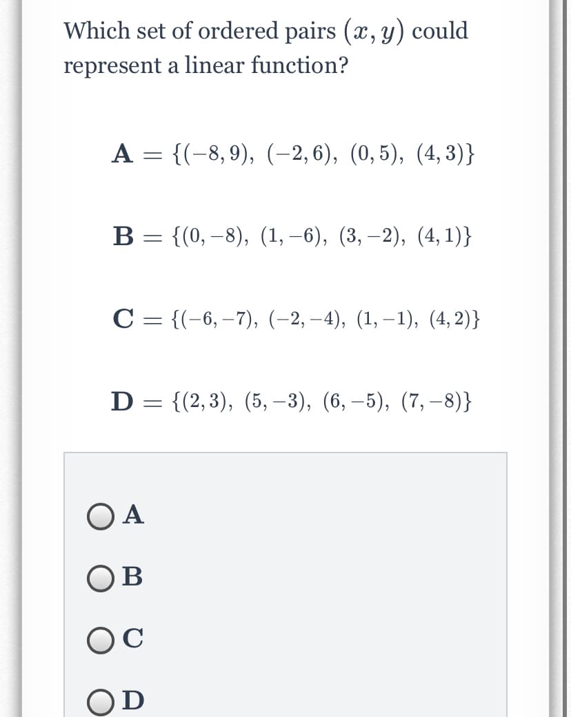 Which set of ordered pairs (x, y) could
represent a linear function?
А 3 {(-8,9), (-2,6), (0, 5), (4, 3)}
В 3 (0, —8), (1, —6), (3, —2), (4, 1)}
С 3 {(-6, —7), (-2, -4), (1, —1), (4, 2)}
D = {(2,3), (5, –3), (6, –5), (7, –8)}
O A
Ов
OD
