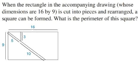 When the rectangle in the accompanying drawing (whose
dimensions are 16 by 9) is cut into pieces and rearranged, a
square can be formed. What is the perimeter of this square?
16
3
10
