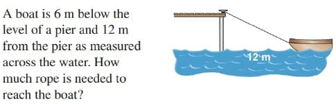 A boat is 6 m below the
level of a pier and 12 m
from the pier as measured
12 m
across the water. How
much rope is needed to
reach the boat?
