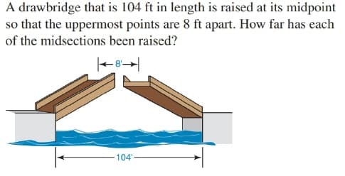 A drawbridge that is 104 ft in length is raised at its midpoint
so that the uppermost points are 8 ft apart. How far has each
of the midsections been raised?
104"
