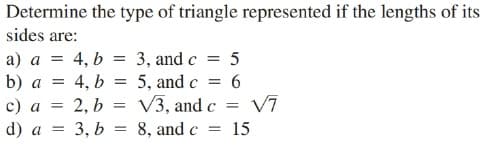 Determine the type of triangle represented if the lengths of its
sides are:
a) a = 4, b = 3, and c = 5
4, b = 5, and c = 6
b) a =
2, b = V3, and c
V7
с) а
d) a
3, b = 8, and c
15

