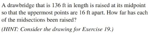 A drawbridge that is 136 ft in length is raised at its midpoint
so that the uppermost points are 16 ft apart. How far has each
of the midsections been raised?
(HINT: Consider the drawing for Exercise 19.)
