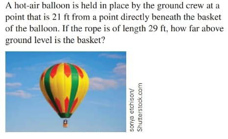 A hot-air balloon is held in place by the ground crew at a
point that is 21 ft from a point directly beneath the basket
of the balloon. If the rope is of length 29 ft, how far above
ground level is the basket?
sonya etchison/
Shutterstock.com
