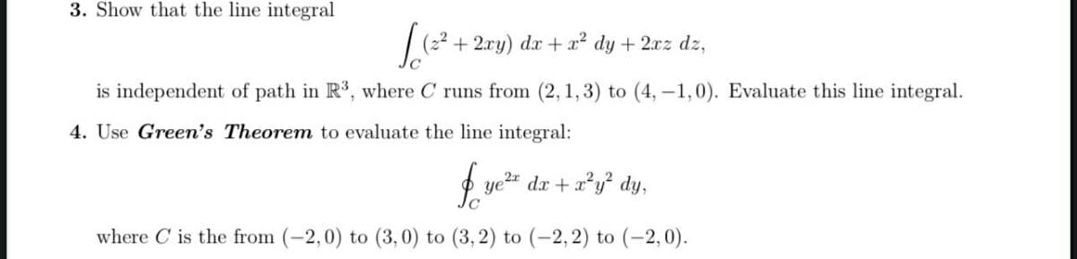 3. Show that the line integral
(2² +2ry) dx + a? dy + 2xz dz,
is independent of path in R, where C runs from (2,1,3) to (4, –1,0). Evaluate this line integral.
4. Use Green's Theorem to evaluate the line integral:
ye" dx + x*y dy,
where C is the from (-2,0) to (3,0) to (3, 2) to (-2,2) to (-2, 0).
