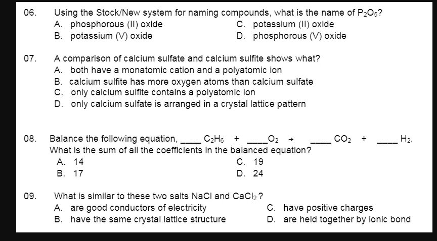 06.
Using the Stock/New system for naming compounds, what is the name of P205?
A. phosphorous (II) oxide
B. potassium (V) oxide
C. potassium (II) oxide
D. phosphorous (V) oxide
07.
A comparison of calcium sulfate and calcium sulfite shows what?
A. both have a monatomic cation and a polyatomic ion
B. calcium sulfite has more oxygen atoms than calcium sulfate
C. only calcium sulfite contains a polyatomic ion
D. only calcium sulfate is arranged in a crystal lattice pattern
CO2 +
Balance the following equation,
What is the sum of all the coefficients in the balanced equation?
А. 14
В. 17
08.
C2H6 + O:
H2.
С. 19
D. 24
What is similar to these two salts NaCl and CaCl, ?
A. are good conductors of electricity
B. have the same crystal lattice structure
09.
C. have positive charges
D. are held together by ionic bond
