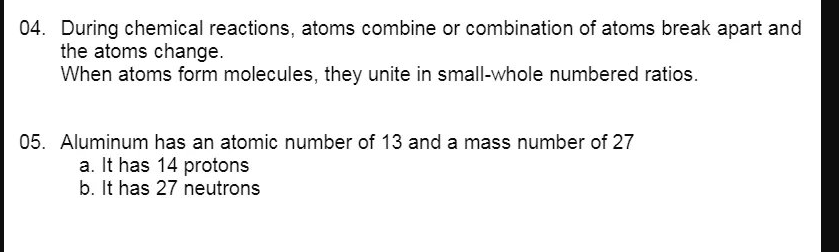04. During chemical reactions, atoms combine or combination of atoms break apart and
the atoms change.
When atoms form molecules, they unite in small-whole numbered ratios.
05. Aluminum has an atomic number of 13 and a mass number of 27
a. It has 14 protons
b. It has 27 neutrons
