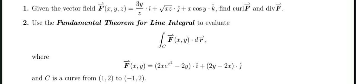 Зу
1. Given the vector field F(x, y, z) =
· î + Vxz•ĵ+x cos y k, find curlF and div F.
%3D
2. Use the Fundamental Theorem for Line Integral to evaluate
F(r, y) - dT,
where
F (x, y) = (2xe** - 2y) · î + (2y – 2x) · Î
and C is a curve from (1, 2) to (-1,2).
