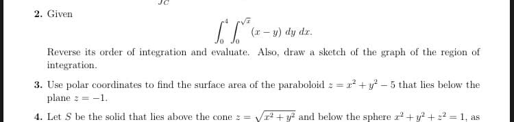 2. Given
(r – y) dy
dr.
Reverse its order of integration and evaluate. Also, draw a sketch of the graph of the region of
integration.
3. Use polar coordinates to find the surface area of the paraboloid z = ² + y? – 5 that lies below the
plane z =
= -1.
4. Let S be the solid that lies above the cone z = Va? + y? and below the sphere x? + y? + 2? = 1, as
