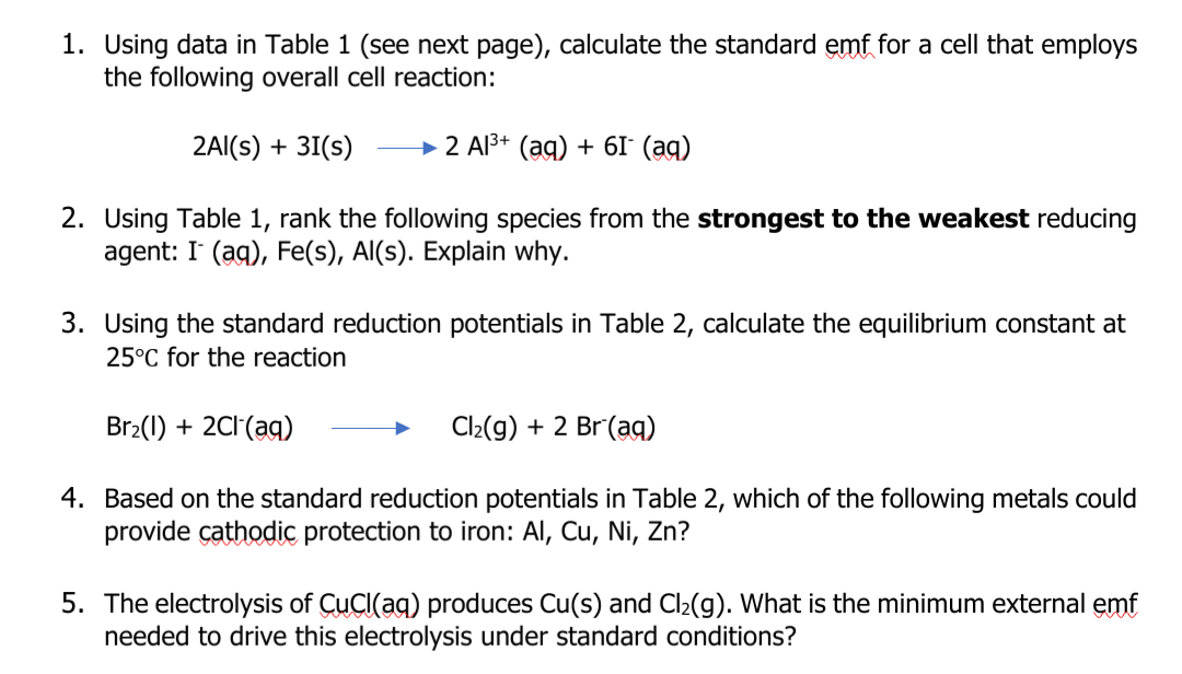1. Using data in Table 1 (see next page), calculate the standard emf for a cell that employs
the following overall cell reaction:
2AI(s) + 31(s)
→ 2 Al3+ (ag) + 6I° (ag)
2. Using Table 1, rank the following species from the strongest to the weakest reducing
agent: I (ag), Fe(s), Al(s). Explain why.
3. Using the standard reduction potentials in Table 2, calculate the equilibrium constant at
25°C for the reaction
Br2(1) + 2C1(ag)
Cl2(g) + 2 Br(aq)
4. Based on the standard reduction potentials in Table 2, which of the following metals could
provide çathodic protection to iron: Al, Cu, Ni, Zn?
5. The electrolysis of CuCI(ag) produces Cu(s) and Cl2(g). What is the minimum external emf
needed to drive this electrolysis under standard conditions?
