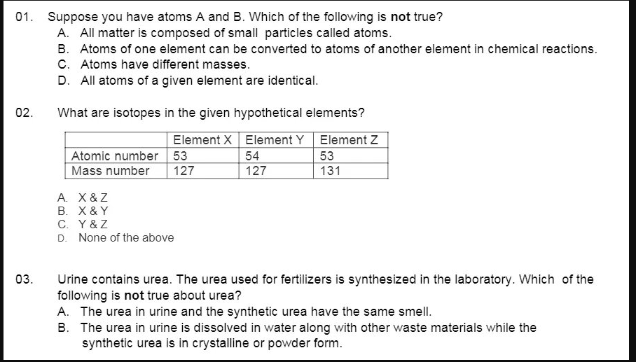 01. Suppose you have atoms A and B. Which of the following is not true?
A. All matter is composed of small particles called atoms.
B. Atoms of one element can be converted to atoms of another element in chemical reactions.
C. Atoms have different masses.
D. All atoms of a given element are identical.
02.
What are isotopes in the given hypothetical elements?
Element X Element Y Element Z
Atomic number 53
Mass number
54
53
127
127
131
A. X &Z
B. X & Y
C. Y&Z
D. None of the above
03.
Urine contains urea. The urea used for fertilizers is synthesized in the laboratory. Which of the
following is not true about urea?
A. The urea in urine and the synthetic urea have the same smell.
B. The urea in urine is dissolved in water along with other waste materials while the
synthetic urea is in crystalline or powder form.
