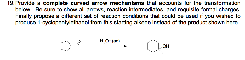 19. Provide a complete curved arrow mechanisms that accounts for the transformation
below. Be sure to show all arrows, reaction intermediates, and requisite formal charges.
Finally propose a different set of reaction conditions that could be used if you wished to
produce 1-cyclopentylethanol from this starting alkene instead of the product shown here.
H3O* (aq)
HO

