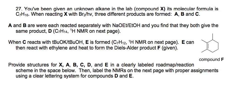 27. You've been given an unknown alkane in the lab (compound X) its molecular formula is
C7H16. When reacting X with Br2/hv, three different products are formed: A, B and C.
A and B are were each reacted separately with NaOEt/ETOH and you find that they both give the
same product, D (C7H14, 'H NMR on next page).
When C reacts with (BUOK/ABUOH, E is formed (C7H12, 'H NMR on next page). E can
then react with ethylene and heat to form the Diels-Alder product F (given).
compound F
Provide structures for X, A, B, C, D, and E in a clearly labeled roadmap/reaction
scheme in the space below. Then, label the NMRS on the next page with proper assignments
using a clear lettering system for compounds D and E.
