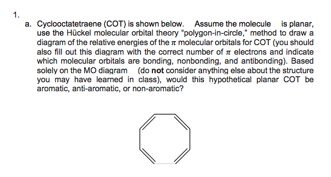 1.
a. Cyclooctatetraene (COT) is shown below. Assume the molecule is planar,
use the Hückel molecular orbital theory "polygon-in-circle," method to draw a
diagram of the relative energies of the n molecular orbitals for COT (you should
also fill out this diagram with the correct number of n electrons and indicate
which molecular orbitals are bonding, nonbonding, and antibonding). Based
solely on the MO diagram (do not consider anything else about the structure
you may have learned in class), would this hypothetical planar COT be
aromatic, anti-aromatic, or non-aromatic?
