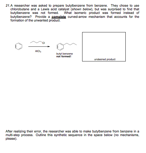 21.A researcher was asked to prepare butylbenzene from benzene. They chose to use
chlorobutane and a Lewis acid catalyst (shown below), but was surprised to find that
butylbenzene was not formed.
butylbenzene? Provide a complete curved-arrow mechanism that accounts for the
formation of the unwanted product.
What isomeric product was formed instead of
AIC
butyl benzene
not formed!
undesired product
After realizing their error, the researcher was able to make butylbenzene from benzene in a
multi-step process. Outline this synthetic sequence in the space below (no mechanisms,
please).
