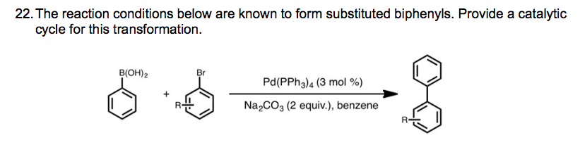 22. The reaction conditions below are known to form substituted biphenyls. Provide a catalytic
cycle for this transformation.
B(OH)2
Br
Pd(PPh 3) 4 (3 mol %)
Na2CO3 (2 equiv.), benzene
R-