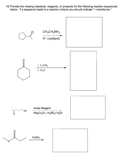 16. Provide the missing reactants, reagents, or products for the following reaction sequences
below. If a sequence leads to a racemic mixture you should indicate "+ enantiomer."
CH,CH,NH,
H+ (catalyst)
0=
OH
1. LIAIH4
2. H₂O
Jones Reagent
(Na₂Cr₂O,/H₂SO/H₂O)
NaBH₁