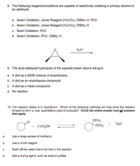 a.
b.
d.
8. The following reagents/conditions are capable of selectively oxidizing a primary alcohol to
an aldehyde
a. Swern Oxidation, Jones Reagent (H₂CrO4), DIBAL-H, PCC
b. Swern Oxidation, Jones Reagent (H₂CrO4), DIBAL-H
c. Swen Oxidation, PCC
d. Swern Oxidation, PCC, DIBAL-H
H₂O+
9. The acid-catalyzed hydrolysis of the epoxide drawn above will give
a. A diol as a 50/50 mixture of enantiomers
b. A diol as an enantiopure compound
c. A diol as a meso compound
d. No reaction
10. The reaction below is in equilibrium. Which of the following methods will help drive the reaction
forward to form a near quantitative yield of products? Circle the entire answer and all answers
that apply.
OCH3
OCH₂
+
H₂O
+ 2 CH₂OH
Use a large excess of methanol
Use a chiral reagent
Distill off the water that is formed in the reaction
Add a drying agent, such as sodium sulfate