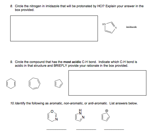 8. Circle the nitrogen in imidazole that will be protonated by HCI? Explain your answer in the
box provided.
NH
imidazole
9. Circle the compound that has the most acidic C-H bond. Indicate which C-H bond is
acidic in that structure and BRIEFLY provide your rationale in the box provided.
10. Identify the following as aromatic, non-aromatic, or anti-aromatic. List answers below.
