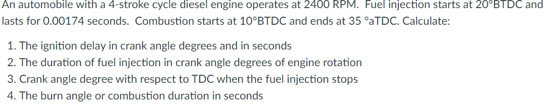 An automobile with a 4-stroke cycle diesel engine operates at 2400 RPM. Fuel injection starts at 20°BTDC and
lasts for 0.00174 seconds. Combustion starts at 10°BTDC and ends at 35 °aTDC. Calculate:
1. The ignition delay in crank angle degrees and in seconds
2. The duration of fuel injection in crank angle degrees of engine rotation
3. Crank angle degree with respect to TDC when the fuel injection stops
4. The burn angle or combustion duration in seconds
