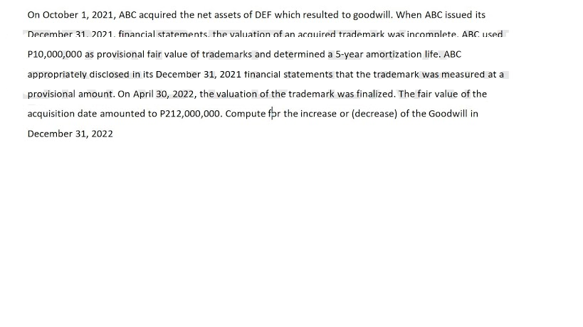 On October 1, 2021, ABC acquired the net assets of DEF which resulted to goodwill. When ABC issued its
Decemher 31. 2021. financial statements. the valuation of an acquired trademark was incomplete. ABC used
P10,000,000 as provisional fair value of trademarks and determined a 5-year amortization life. ABC
appropriately disclosed in its December 31, 2021 tinancial statements that the trademark was measured at a
provisional amount. On April 30, 2022, the valuation of the trademark was finalized. The fair value of the
acquisition date amounted to P212,000,000. Compute fpr the increase or (decrease) of the Goodwill in
December 31, 2022
