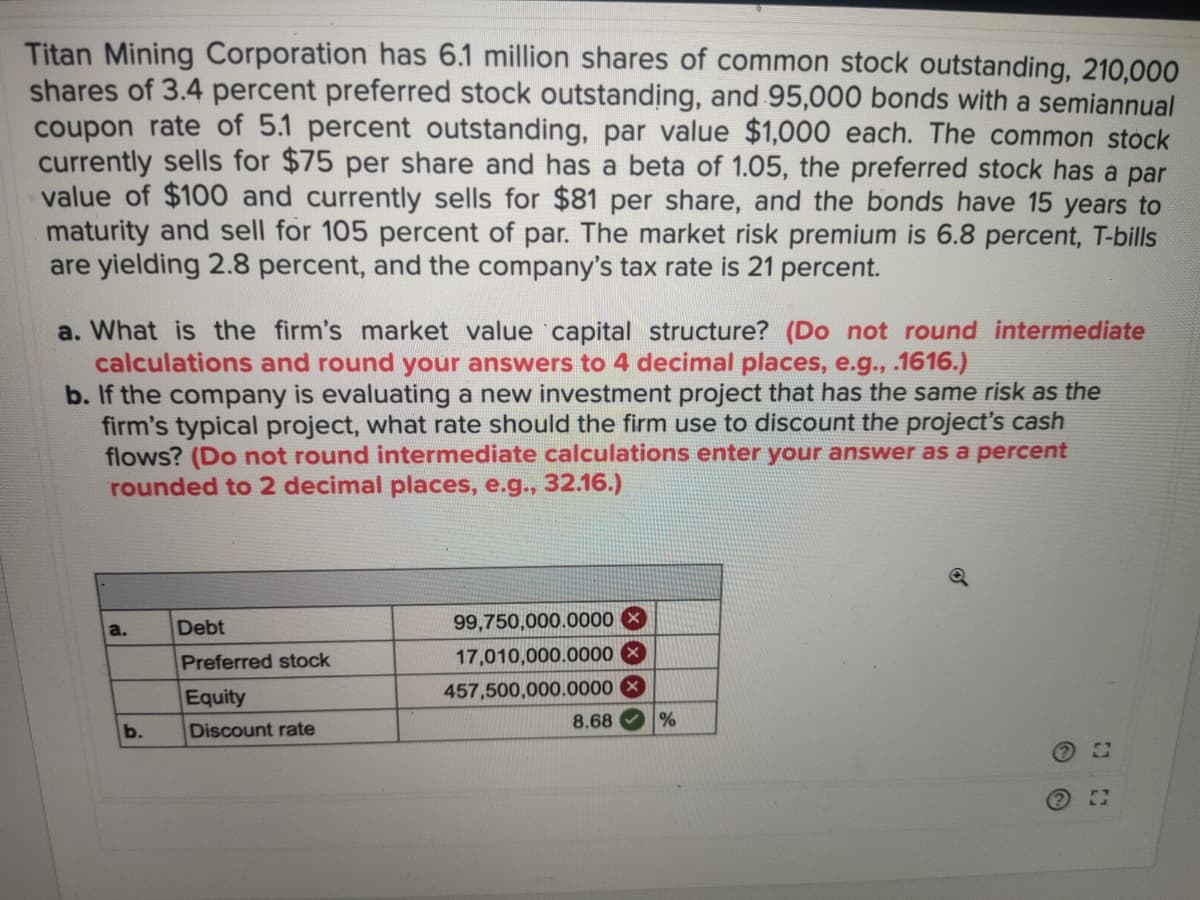 Titan Mining Corporation has 6.1 million shares of common stock outstanding, 210,000
shares of 3.4 percent preferred stock outstanding, and 95,000 bonds with a semiannual
coupon rate of 5.1 percent outstanding, par value $1,000 each. The common stock
currently sells for $75 per share and has a beta of 1.05, the preferred stock has a par
value of $100 and currently sells for $81 per share, and the bonds have 15 years to
maturity and sell for 105 percent of par. The market risk premium is 6.8 percent, T-bills
are yielding 2.8 percent, and the company's tax rate is 21 percent.
a. What is the firm's market value capital structure? (Do not round intermediate
calculations and round your answers to 4 decimal places, e.g., .1616.)
b. If the company is evaluating a new investment project that has the same risk as the
firm's typical project, what rate should the firm use to discount the project's cash
flows? (Do not round intermediate calculations enter your answer as a percent
rounded to 2 decimal places, e.g., 32.16.)
Debt
99,750,000.0000 X
a.
Preferred stock
17,010,000.0000
Equity
457,500,000.0000
8.68
%
b.
Discount rate
