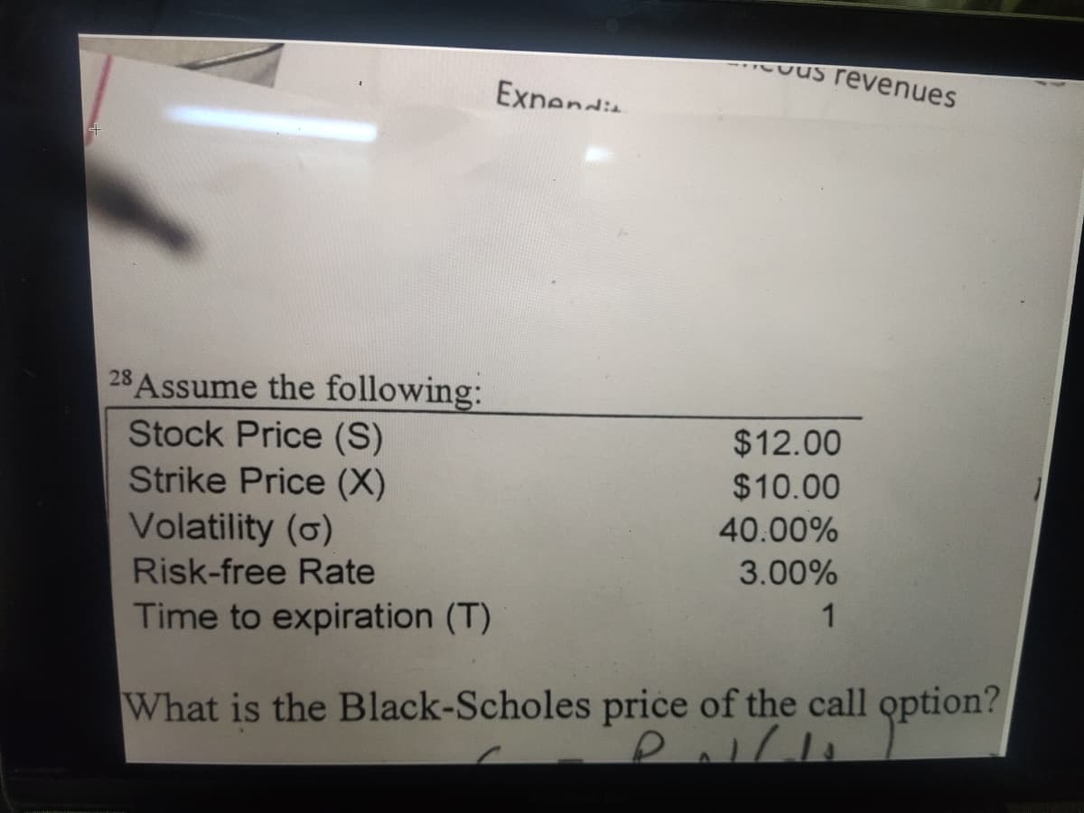 Cous revenues
Exnendia
28 Assume the following:
Stock Price (S)
Strike Price (X)
Volatility (o)
$12.00
$10.00
40.00%
Risk-free Rate
3.00%
Time to expiration (T)
1
What is the Black-Scholes price of the call option?
