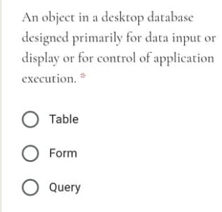 An object in a desktop database
designed primarily for data input or
display or for control of application
execution. *
O Table
O Form
O Query
