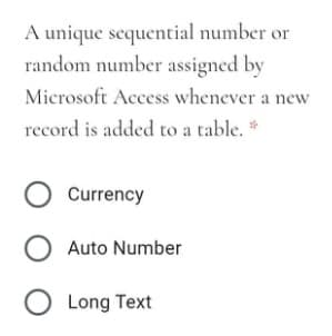 A unique sequential number or
random number assigned by
Microsoft Access whenever a new
record is added to a table. *
O Currency
Auto Number
O Long Text
