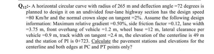 Q12:- A horizontal circular curve with radius of 265 m and deflection angle =72 degrees is
planned to design it on an undivided four-lane highway section has the design speed
= 80 Km/hr and the normal crown slope on tangent -2%. Assume the following design
information: Maximum relative gradient =0.50%, side friction factor =0.12, lane width
-3.75 m, front overhang of vehicle =1.2 m, wheel base =12 m, lateral clearance per
vehicle =0.9 m, track width on tangent =2.4 m, the elevation of the centerline is 49 m
and the station of PI is 0+723. Calculate the pavement stations and elevations for the
centerline and both edges at PC and PT points only?