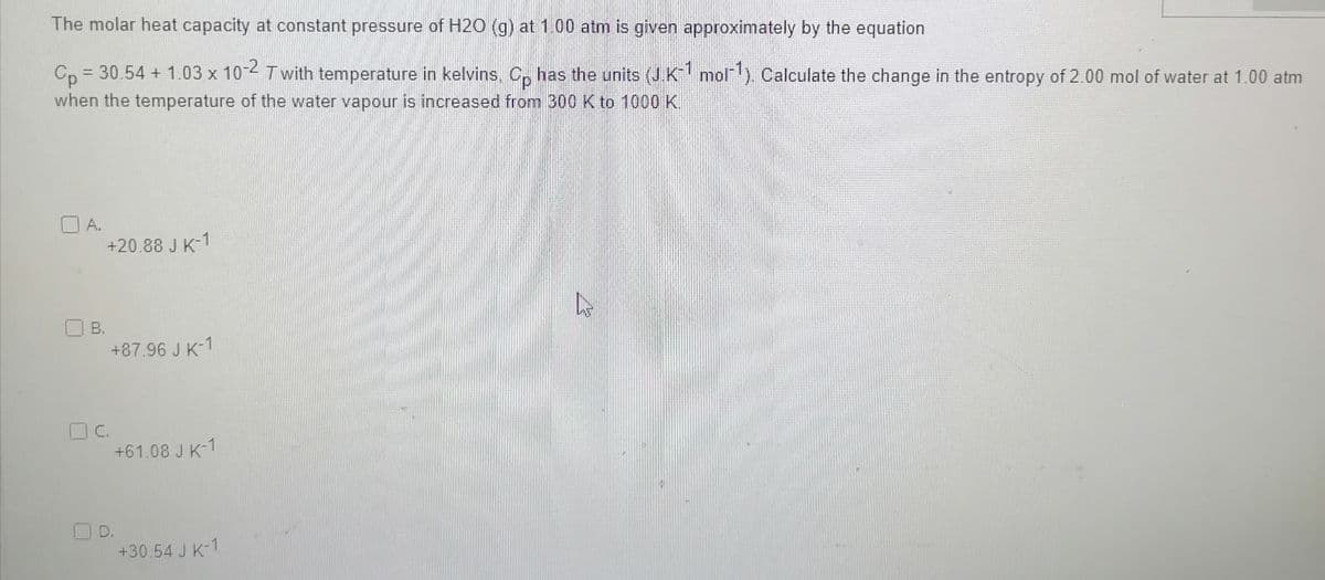 The molar heat capacity at constant pressure of H2O (g) at 1.00 atm is given approximately by the equation
= 30.54 +1.03 x 10-2 Twith temperature in kelvins. Cp has the units (J.K-1 mol-¹). Calculate the change in the entropy of 2.00 mol of water at 1.00 atm
Cp
when the temperature of the water vapour is increased from 300 K to 1000 K.
A.
B.
+20.88 J K-1
C.
+87.96 J K-1
+61.08 J K-1
+30.54 J K-1