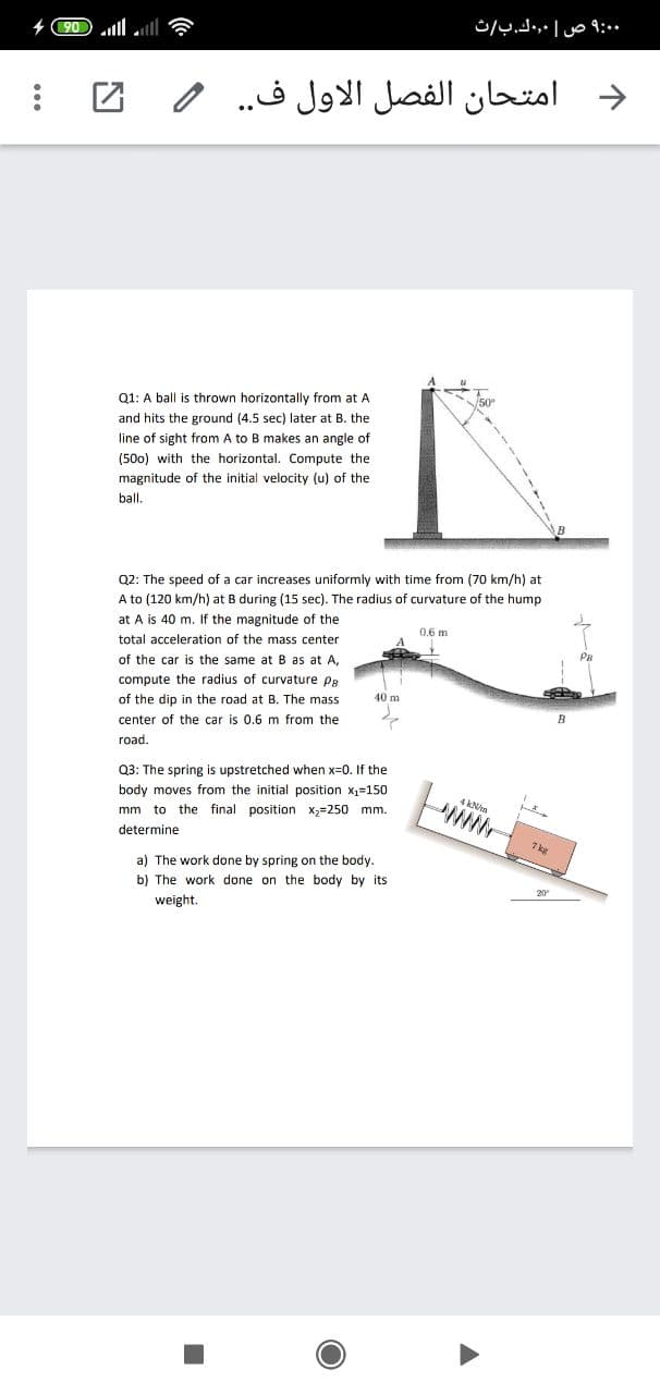 امتحان الفصل الاول ف. .
Q1: A ball is thrown horizontally from at A
and hits the ground (4.5 sec) later at B. the
line of sight from A to B makes an angle of
(50o) with the horizontal. Compute the
magnitude of the initial velocity (u) of the
ball.
B
Q2: The speed of a car increases uniformly with time from (70 km/h) at
A to (120 km/h) at B during (15 sec). The radius of curvature of the hump
at A is 40 m. If the magnitude of the
0.6 m
total acceleration of the mass center
of the car is the same atB as at A,
compute the radius of curvature pB
40 m
of the dip in the road at B. The mass
center of the car is 0.6 m from the
road.
Q3: The spring is upstretched when x=0. If the
body moves from the initial position x,=150
4 kNn
mm to the final position x;=250 mm.
determine
7 k
a) The work done by spring on the body.
b) The work done on the body by its
weight.
