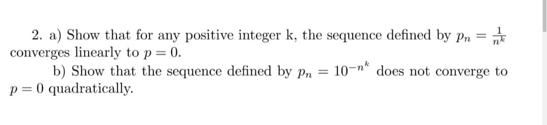 2. a) Show that for any positive integer k, the sequence defined by pn
converges linearly to p = 0.
b) Show that the sequence defined by Pn =
10-n* does not converge to
p = 0 quadratically.
