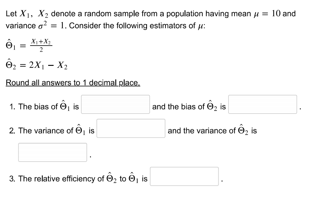 Let X1, X2 denote a random sample from a population having mean u = 10 and
variance o?
%3D
1. Consider the following estimators of u:
X1+X2
2
= 2X1 – X2
Round all answers to 1 decimal place.
1. The bias of O
is
and the bias of O2 is
2. The variance of O, is
and the variance of O2
is
3. The relative efficiency of O2 to O1 is
