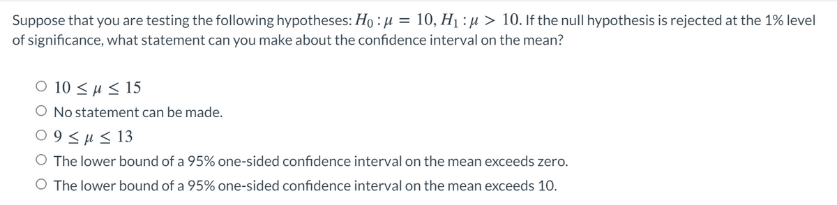 10, H1 : µ > 10. If the null hypothesis is rejected at the 1% level
Suppose that you are testing the following hypotheses: Ho : µ
of significance, what statement can you make about the confidence interval on the mean?
O 10 <H< 15
O No statement can be made.
09<μ < 13
O The lower bound of a 95% one-sided confidence interval on the mean exceeds zero.
O The lower bound of a 95% one-sided confidence interval on the mean exceeds 10.
