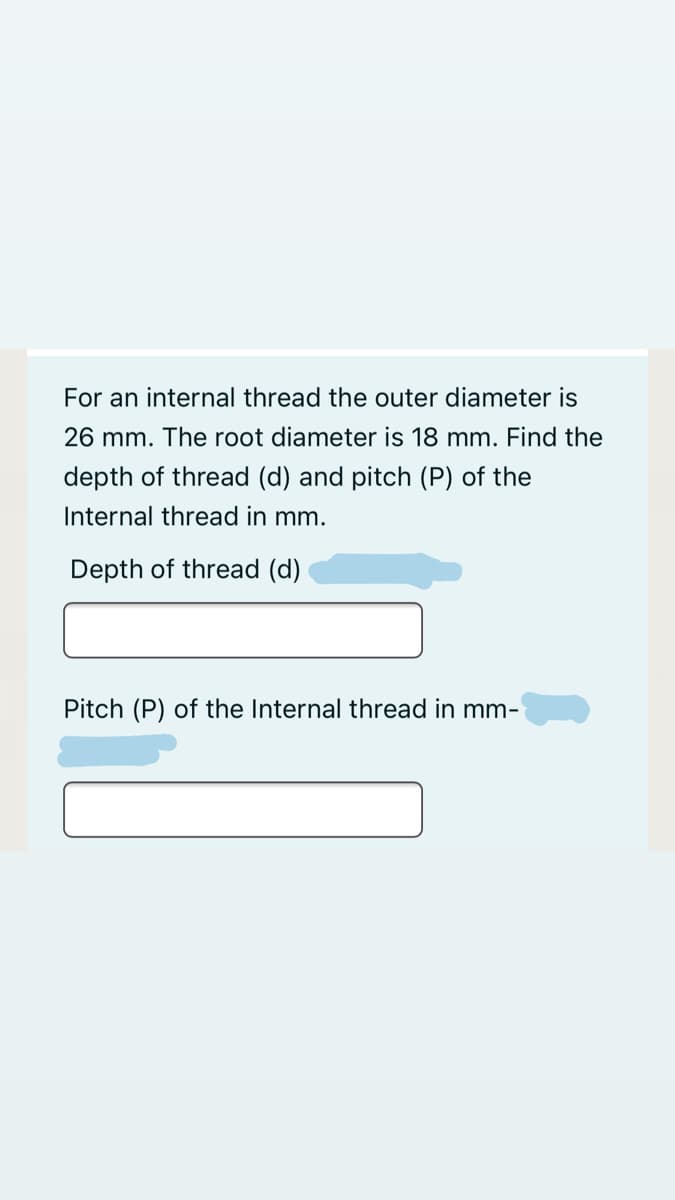 For an internal thread the outer diameter is
26 mm. The root diameter is 18 mm. Find the
depth of thread (d) and pitch (P) of the
Internal thread in mm.
Depth of thread (d)
Pitch (P) of the Internal thread in mm-
