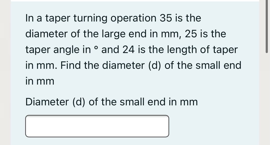 In a taper turning operation 35 is the
diameter of the large end in mm, 25 is the
taper angle in ° and 24 is the length of taper
in mm. Find the diameter (d) of the small end
in mm
Diameter (d) of the small end in mm
