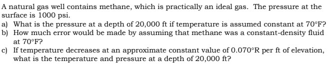A natural gas well contains methane, which is practically an ideal gas. The pressure at the
surface is 1000 psi.
a) What is the pressure at a depth of 20,000 ft if temperature is assumed constant at 70°F?
b) How much error would be made by assuming that methane was a constant-density fluid
at 70°F?
c) If temperature decreases at an approximate constant value of 0.070°R per ft of elevation,
what is the temperature and pressure at a depth of 20,000 ft?
