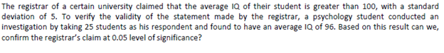 The registrar of a certain university claimed that the average 1Q of their student is greater than 100, with a standard
deviation of 5. To verify the validity of the statement made by the registrar, a psychology student conducted an
investigation by taking 25 students as his respondent and found to have an average IQ of 96. Based on this result can we,
confirm the registrar's claim at 0.05 level of significance?
