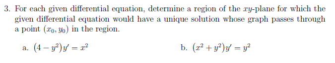 3. For each given differential equation, determine a region of the xy-plane for which the
given differential equation would have a unique solution whose graph passes through
a point (ro, Yo) in the region.
a. (4 – y?)y' = x²
b. (x² + y?)y = y?
