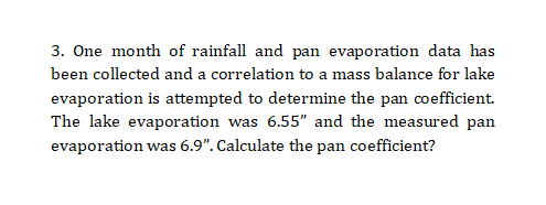 3. One month of rainfall and pan evaporation data has
been collected and a correlation to a mass balance for lake
evaporation is attempted to determine the pan coefficient.
The lake evaporation was 6.55" and the measured pan
evaporation was 6.9". Calculate the pan coefficient?

