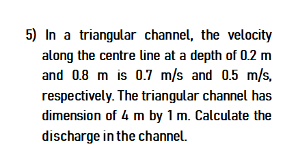 5) In a triangular channel, the velocity
along the centre line at a depth of 0.2 m
and 0.8 m is 0.7 m/s and 0.5 m/s,
respectively. The triangular channel has
dimension of 4 m by 1 m. Calculate the
discharge in the channel.
