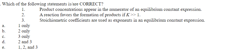 Which of the following statements is/are CORRECT?
Product concentrations appear in the numerator of an equilibrium constant expression.
A reaction favors the formation of products if K>> 1.
Stoichiometric coefficients are used as exponents in an equilibrium constant expression.
1.
2.
3.
1 only
2 only
3 only
а.
b.
с.
d.
2 and 3
1, 2, and 3
e.
