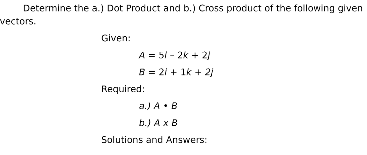 Determine the a.) Dot Product and b.) Cross product of the following given
vectors.
Given:
A = 5i - 2k + 2j
B = 2i + 1k + 2j
Required:
a.) A • B
b.) A x B
Solutions and Answers:
