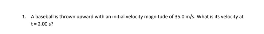 1. A baseball is thrown upward with an initial velocity magnitude of 35.0 m/s. What is its velocity at
t = 2.00 s?

