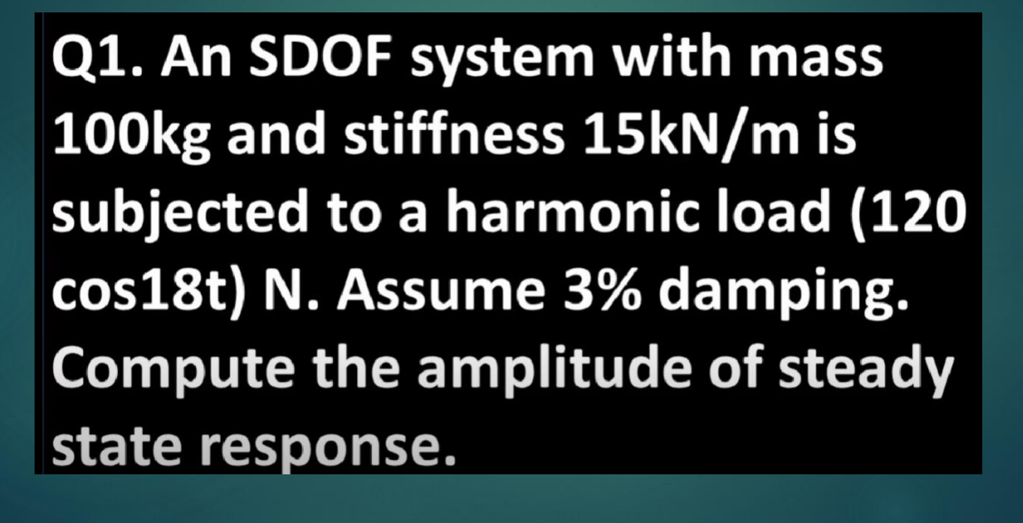 Q1. An SDOF system with mass
100kg and stiffness 15kN/m is
subjected to a harmonic load (120
cos18t) N. Assume 3% damping.
Compute the amplitude of steady
state response.
